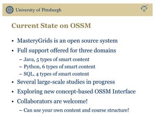 Current State on OSSM
• MasteryGrids is an open source system
• Full support offered for three domains
– Java, 5 types of smart content
– Python, 6 types of smart content
– SQL, 4 types of smart content
• Several large-scale studies in progress
• Exploring new concept-based OSSM Interface
• Collaborators are welcome!
– Can use your own content and course structure!
 