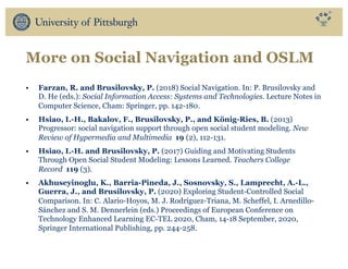 More on Social Navigation and OSLM
• Farzan, R. and Brusilovsky, P. (2018) Social Navigation. In: P. Brusilovsky and
D. He (eds.): Social Information Access: Systems and Technologies. Lecture Notes in
Computer Science, Cham: Springer, pp. 142-180.
• Hsiao, I.-H., Bakalov, F., Brusilovsky, P., and König-Ries, B. (2013)
Progressor: social navigation support through open social student modeling. New
Review of Hypermedia and Multimedia 19 (2), 112-131.
• Hsiao, I.-H. and Brusilovsky, P. (2017) Guiding and Motivating Students
Through Open Social Student Modeling: Lessons Learned. Teachers College
Record 119 (3).
• Akhuseyinoglu, K., Barria-Pineda, J., Sosnovsky, S., Lamprecht, A.-L.,
Guerra, J., and Brusilovsky, P. (2020) Exploring Student-Controlled Social
Comparison. In: C. Alario-Hoyos, M. J. Rodríguez-Triana, M. Scheffel, I. Arnedillo-
Sánchez and S. M. Dennerlein (eds.) Proceedings of European Conference on
Technology Enhanced Learning EC-TEL 2020, Cham, 14-18 September, 2020,
Springer International Publishing, pp. 244-258.
 