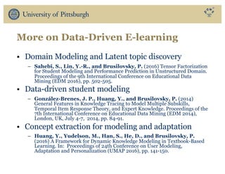 More on Data-Driven E-learning
• Domain Modeling and Latent topic discovery
– Sahebi, S., Lin, Y.-R., and Brusilovsky, P. (2016) Tensor Factorization
for Student Modeling and Performance Prediction in Unstructured Domain.
Proceedings of the 9th International Conference on Educational Data
Mining (EDM 2016), pp. 502-505.
• Data-driven student modeling
– González-Brenes, J. P., Huang, Y., and Brusilovsky, P. (2014)
General Features in Knowledge Tracing to Model Multiple Subskills,
Temporal Item Response Theory, and Expert Knowledge. Proceedings of the
7th International Conference on Educational Data Mining (EDM 2014),
London, UK, July 4-7, 2014, pp. 84-91.
• Concept extraction for modeling and adaptation
– Huang, Y., Yudelson, M., Han, S., He, D., and Brusilovsky, P.
(2016) A Framework for Dynamic Knowledge Modeling in Textbook-Based
Learning. In: Proceedings of 24th Conference on User Modeling,
Adaptation and Personalization (UMAP 2016), pp. 141-150.
 