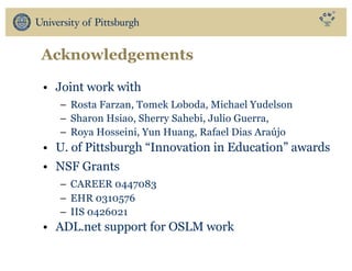 Acknowledgements
• Joint work with
– Rosta Farzan, Tomek Loboda, Michael Yudelson
– Sharon Hsiao, Sherry Sahebi, Julio Guerra,
– Roya Hosseini, Yun Huang, Rafael Dias Araújo
• U. of Pittsburgh “Innovation in Education” awards
• NSF Grants
– CAREER 0447083
– EHR 0310576
– IIS 0426021
• ADL.net support for OSLM work
 