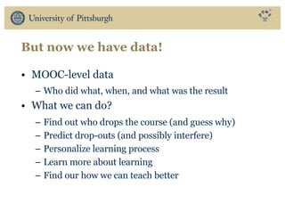 But now we have data!
• MOOC-level data
– Who did what, when, and what was the result
• What we can do?
– Find out who drops the course (and guess why)
– Predict drop-outs (and possibly interfere)
– Personalize learning process
– Learn more about learning
– Find our how we can teach better
 