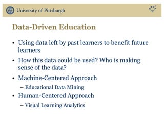 Data-Driven Education
• Using data left by past learners to benefit future
learners
• How this data could be used? Who is making
sense of the data?
• Machine-Centered Approach
– Educational Data Mining
• Human-Centered Approach
– Visual Learning Analytics
 