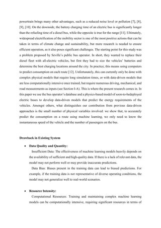 powertrain brings many other advantages, such as a reduced noise level or pollution [7], [8],
[9], [10]. On the downside, the battery charging time of an electric bus is significantly longer
than the refueling time of a diesel bus, while the opposite is true for the range [11]. Ultimately,
widespread electrification of the mobility sector is one of the most positive actions that can be
taken in terms of climate change and sustainability, but more research is needed to ensure
efficient operation, as it also poses significant challenges. The starting point for this study was
a problem proposed by Seville’s public bus operator. In short, they wanted to replace their
diesel fleet with all-electric vehicles, but first they had to size the vehicles’ batteries and
determine the best charging locations around the city. In practice, this means using computers
to predict consumption on each route [12]. Unfortunately, this can currently only be done with
complex physical models that require long simulation times, or with data-driven models that
are less computationally intensive once trained, but require numerous driving, mechanical, and
road measurements as inputs (see Section I-A). This is where the present research comes in. In
this paper we use the bus operator’s database and a physics-based model of soon-to-bedeployed
electric buses to develop data-driven models that predict the energy requirements of the
vehicles. Amongst others, what distinguishes our contribution from previous data-driven
approaches is the small number of physical variables involved: we show that, to accurately
predict the consumption on a route using machine learning, we only need to know the
instantaneous speed of the vehicle and the number of passengers on the bus.
Drawback in Existing System
 Data Quality and Quantity:
Insufficient Data: The effectiveness of machine learning models heavily depends on
the availability of sufficient and high-quality data. If there is a lack of relevant data, the
model may not perform well or may provide inaccurate predictions.
Data Bias: Biases present in the training data can lead to biased predictions. For
example, if the training data is not representative of diverse operating conditions, the
model may not generalize well to real-world scenarios.
 Resource Intensity:
Computational Resources: Training and maintaining complex machine learning
models can be computationally intensive, requiring significant resources in terms of
 