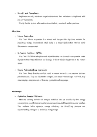  Security and Compliance:
Implement security measures to protect sensitive data and ensure compliance with
privacy regulations.
Verify that the system adheres to relevant industry standards and regulations.
Algorithm
 Linear Regression:
Use Case: Linear regression is a simple and interpretable algorithm suitable for
predicting energy consumption when there is a linear relationship between input
features and energy usage.
 K-Nearest Neighbors (KNN):
Use Case: KNN is a non-parametric algorithm that can be used for regression tasks.
It predicts the output based on the average of the k-nearest neighbors in the feature
space.
 Neural Networks (Deep Learning):
Use Case: Deep learning models, such as neural networks, can capture intricate
patterns in data. They are suitable for complex, non-linear relationships. However, they
may require a large amount of data and computational resources.
Advantages
 Optimized Energy Efficiency:
Machine learning models can analyze historical data on electric city bus energy
consumption, considering various factors such as route, traffic conditions, and weather.
This analysis helps optimize energy efficiency by identifying patterns and
recommending strategies to minimize energy usage.
 