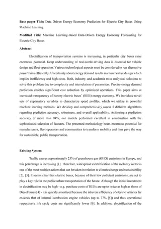 Base paper Title: Data Driven Energy Economy Prediction for Electric City Buses Using
Machine Learning
Modified Title: Machine Learning-Based Data-Driven Energy Economy Forecasting for
Electric City Buses
Abstract
Electrification of transportation systems is increasing, in particular city buses raise
enormous potential. Deep understanding of real-world driving data is essential for vehicle
design and fleet operation. Various technological aspects must be considered to run alternative
powertrains efficiently. Uncertainty about energy demand results in conservative design which
implies inefficiency and high costs. Both, industry, and academia miss analytical solutions to
solve this problem due to complexity and interrelation of parameters. Precise energy demand
prediction enables significant cost reduction by optimized operations. This paper aims at
increased transparency of battery electric buses’ (BEB) energy economy. We introduce novel
sets of explanatory variables to characterize speed profiles, which we utilize in powerful
machine learning methods. We develop and comprehensively assess 5 different algorithms
regarding prediction accuracy, robustness, and overall applicability. Achieving a prediction
accuracy of more than 94%, our models performed excellent in combination with the
sophisticated selection of features. The presented methodology bears enormous potential for
manufacturers, fleet operators and communities to transform mobility and thus pave the way
for sustainable, public transportation.
Existing System
Traffic causes approximately 25% of greenhouse gas (GHG) emissions in Europe, and
this percentage is increasing [1]. Therefore, widespread electrification of the mobility sector is
one of the most positive actions that can be taken in relation to climate change and sustainability
[2], [3]. It seems clear that electric buses, because of their low pollutant emissions, are set to
play a key role in the public urban transportation of the future. Although the initial investment
in electrification may be high - e.g. purchase costs of BEBs are up to twice as high as those of
Diesel buses [4] - it is quickly amortized because the inherent efficiency of electric vehicles far
exceeds that of internal combustion engine vehicles (up to 77% [5]) and thus operational
respectively life cycle costs are significantly lower [6]. In addition, electrification of the
 