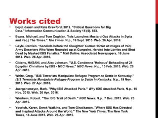 Works cited
• boyd, danah and Kate Crawford. 2012. “Critical Questions for Big 
Data.” Information Communication & Society 15 (5). 663.
• Evans, Michael, and Tom Coghlan. "Isis Launches Mustard Gas Attacks in Syria 
and Iraq | The Times." The Times. N.p., 19 Sept. 2015. Web. 26 Apr. 2016.
• Gayle, Damien. "Seconds before the Slaughter: Global Horror at Images of Iraqi 
Army Deserters Who Were Rounded up at Gunpoint, Herded into Lorries and Shot 
Dead by Masked ISIS Fanatics." Mail Online. Associated Newspapers, 16 June 
2014. Web. 26 Apr. 2016.
• Gittens, HASANI, and Alex Johnson. "U.S. Condemns 'Heinous' Beheading of 21 
Egyptian Christians by ISIS - NBC News." NBC News. N.p., 15 Feb. 2015. Web. 26 
Apr. 2016.
• White, Greg. "ISIS Terrorists Manipulate Refugee Program to Settle in Kentucky." 
ISIS Terrorists Manipulate Refugee Program to Settle in Kentucky. N.p., 19 Nov. 
2015. Web. 27 Apr. 2016.
• Juergensmeyer, Mark. "Why ISIS Attacked Paris." Why ISIS Attacked Paris. N.p., 15 
Nov. 2015. Web. 26 Apr. 2016.
• Windrem, Robert. "The ISIS Trail of Death." NBC News. N.p., 7 Dec. 2015. Web. 26 
Apr. 2016.
• Yourish, Karen, Derek Watkins, and Tom Giratikanon. "Where ISIS Has Directed 
and Inspired Attacks Around the World." The New York Times. The New York 
Times, 16 June 2015. Web. 26 Apr. 2016.
 