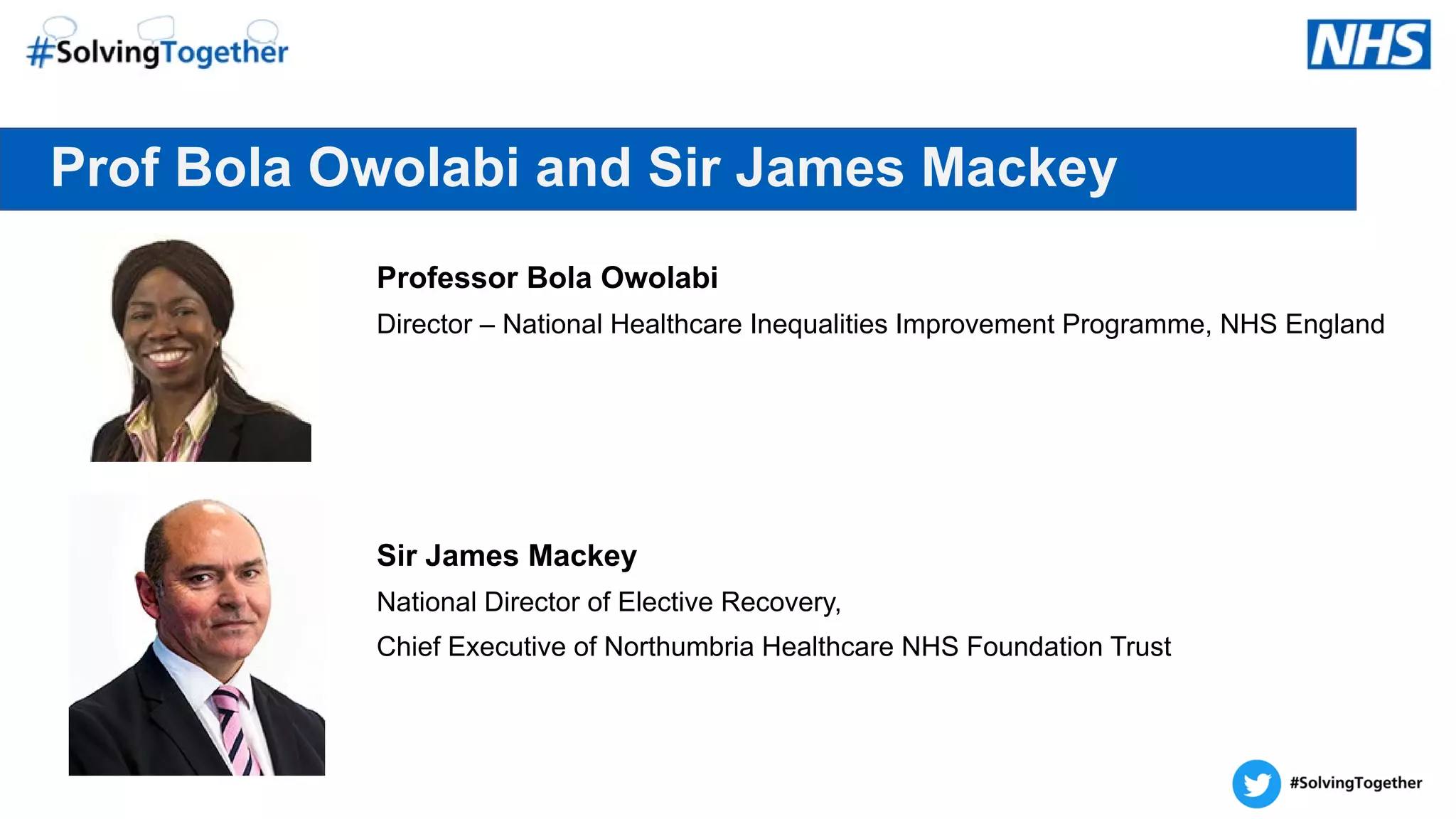 Prof Bola Owolabi and Sir James Mackey
Professor Bola Owolabi
Director – National Healthcare Inequalities Improvement Programme, NHS England
Sir James Mackey
National Director of Elective Recovery,
Chief Executive of Northumbria Healthcare NHS Foundation Trust
 