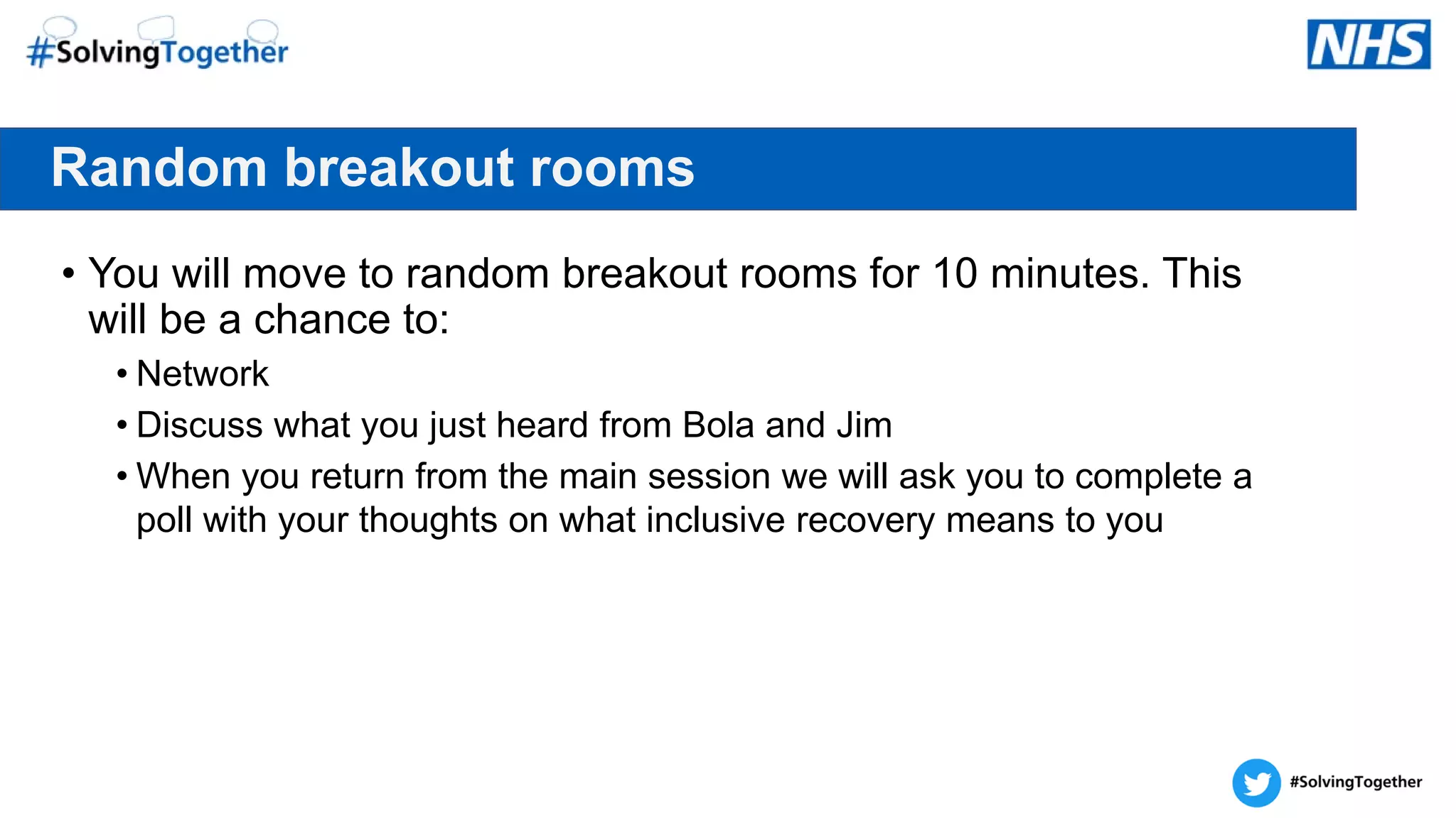 Random breakout rooms
• You will move to random breakout rooms for 10 minutes. This
will be a chance to:
• Network
• Discuss what you just heard from Bola and Jim
• When you return from the main session we will ask you to complete a
poll with your thoughts on what inclusive recovery means to you
 