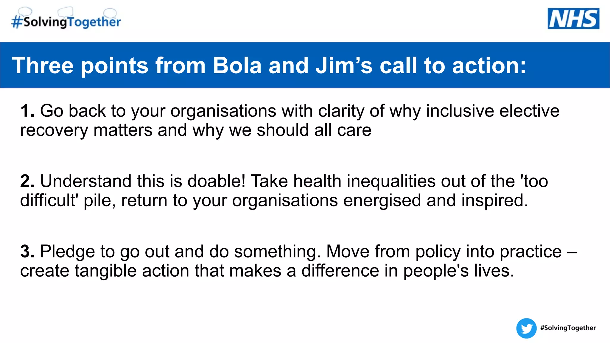 1. Go back to your organisations with clarity of why inclusive elective
recovery matters and why we should all care
2. Understand this is doable! Take health inequalities out of the 'too
difficult' pile, return to your organisations energised and inspired.
3. Pledge to go out and do something. Move from policy into practice –
create tangible action that makes a difference in people's lives.
Three points from Bola and Jim’s call to action:
 