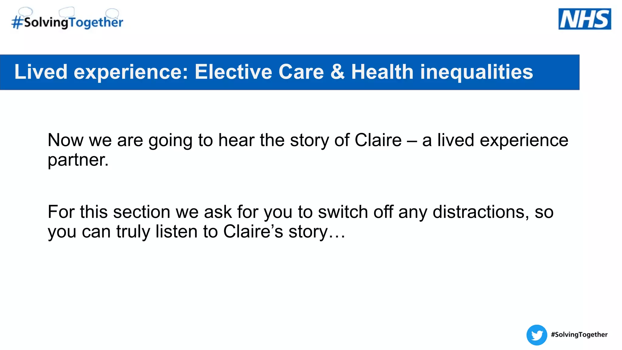 Lived experience: Elective Care & Health inequalities
Now we are going to hear the story of Claire – a lived experience
partner.
For this section we ask for you to switch off any distractions, so
you can truly listen to Claire’s story…
 