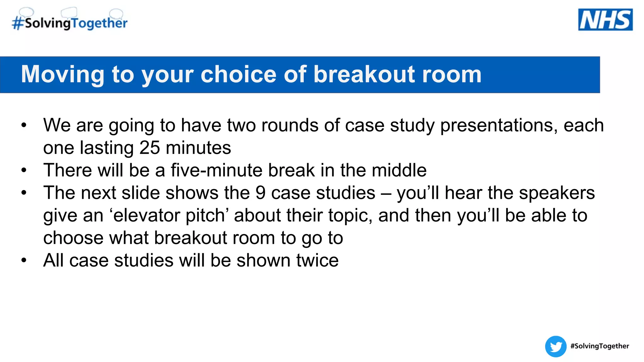Moving to your choice of breakout room
• We are going to have two rounds of case study presentations, each
one lasting 25 minutes
• There will be a five-minute break in the middle
• The next slide shows the 9 case studies – you’ll hear the speakers
give an ‘elevator pitch’ about their topic, and then you’ll be able to
choose what breakout room to go to
• All case studies will be shown twice
 