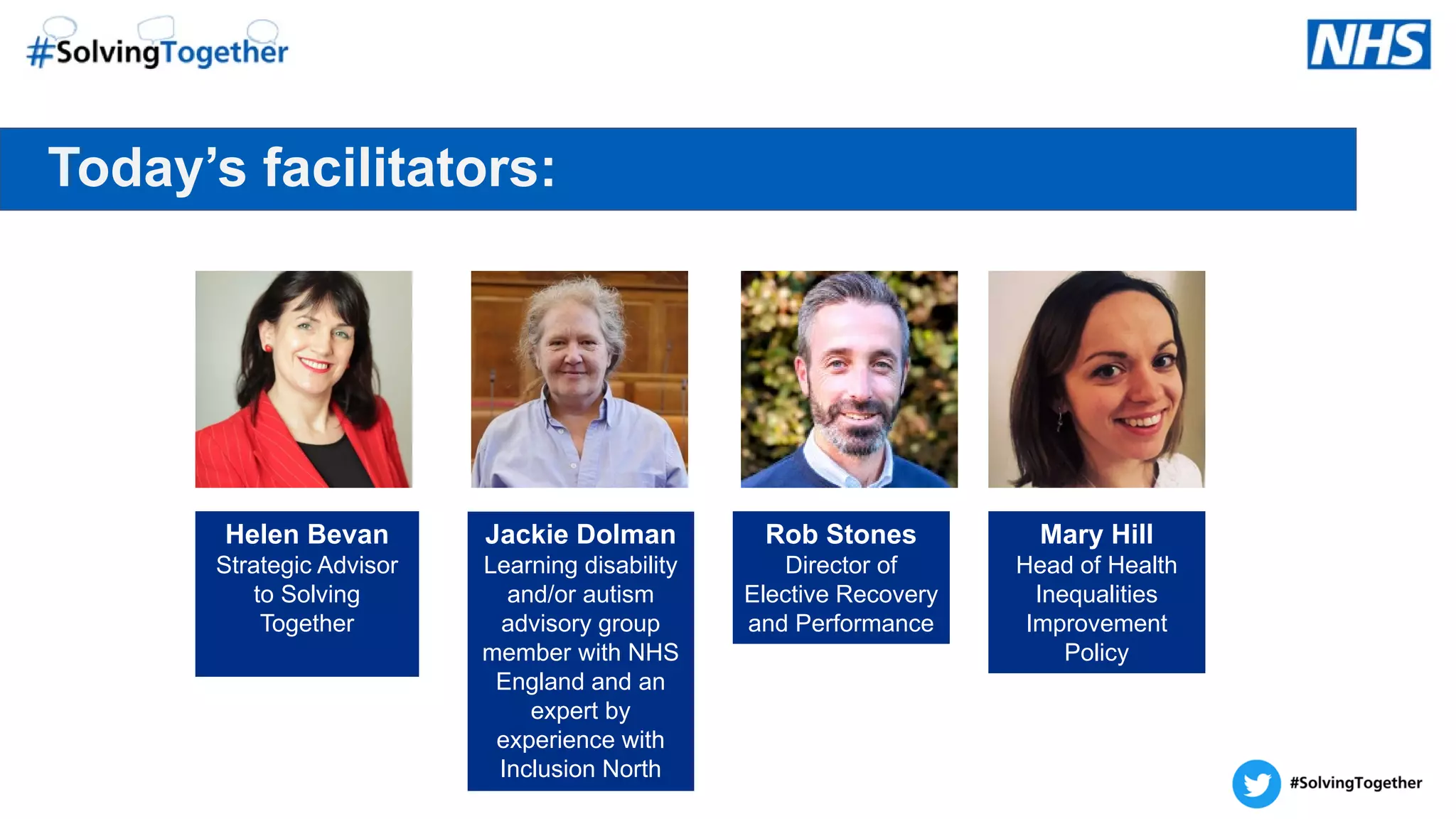 Today’s facilitators:
Helen Bevan
Strategic Advisor
to Solving
Together
Jackie Dolman
Learning disability
and/or autism
advisory group
member with NHS
England and an
expert by
experience with
Inclusion North
Rob Stones
Director of
Elective Recovery
and Performance
Mary Hill
Head of Health
Inequalities
Improvement
Policy
 