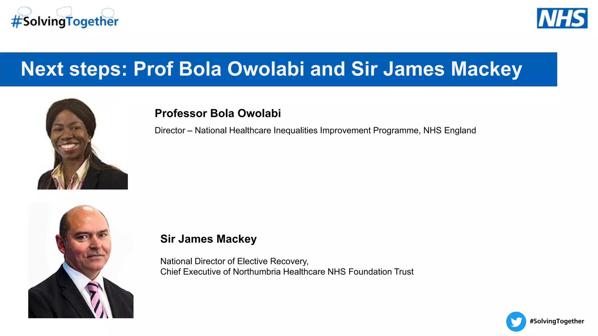 Next steps: Prof Bola Owolabi and Sir James Mackey
Professor Bola Owolabi
Director – National Healthcare Inequalities Improvement Programme, NHS England
Sir James Mackey
National Director of Elective Recovery,
Chief Executive of Northumbria Healthcare NHS Foundation Trust
 