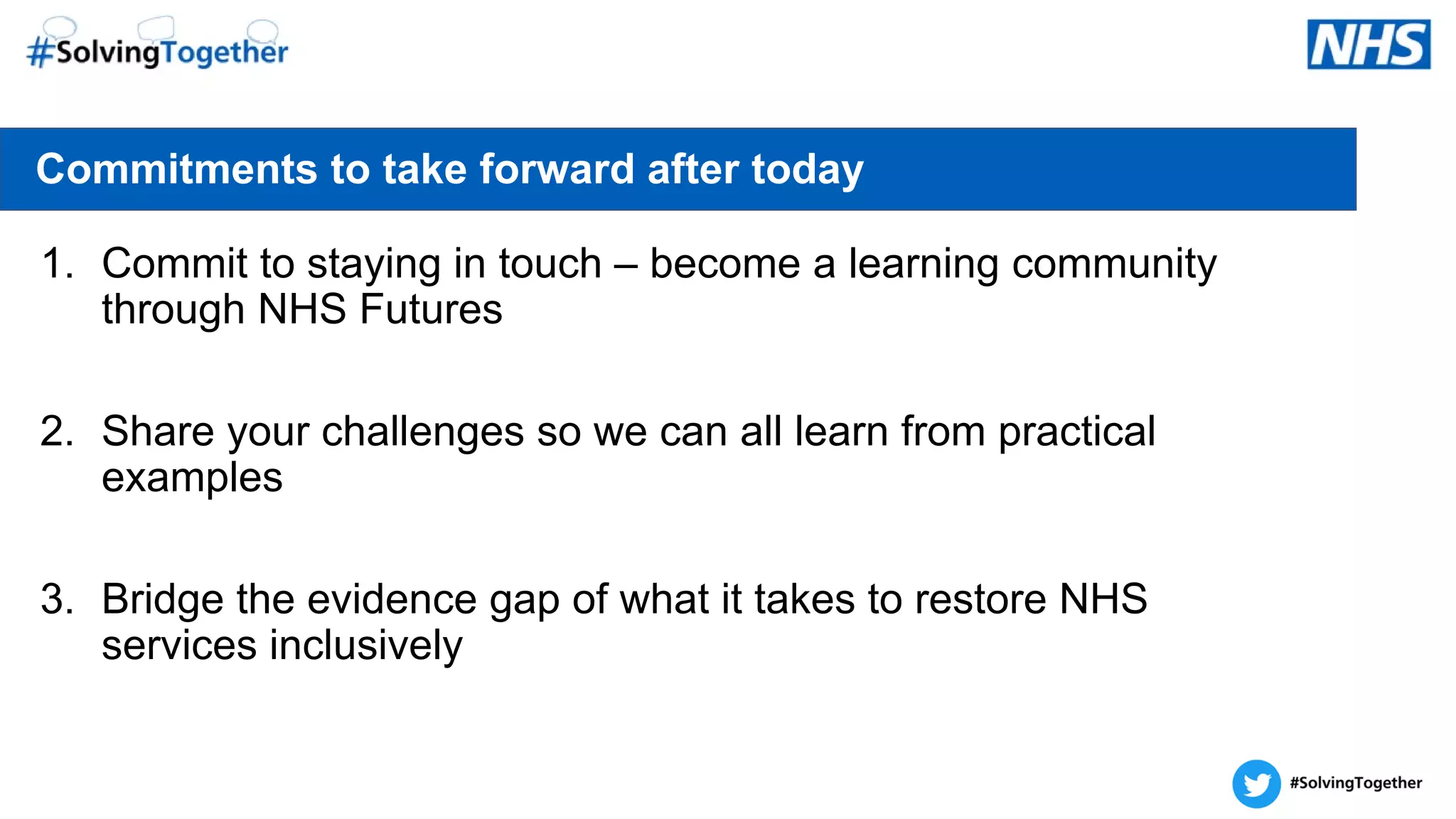 1. Commit to staying in touch – become a learning community
through NHS Futures
2. Share your challenges so we can all learn from practical
examples
3. Bridge the evidence gap of what it takes to restore NHS
services inclusively
Commitments to take forward after today
 