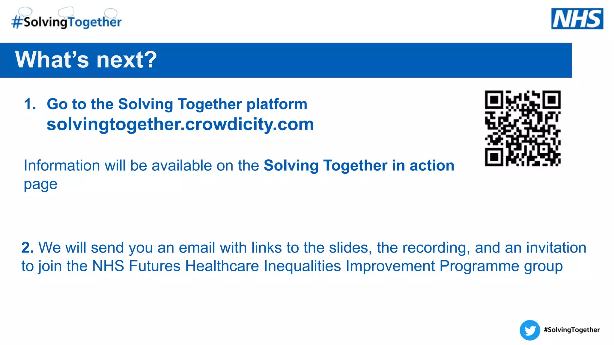Let’s keep in touch
What’s next?
1. Go to the Solving Together platform
solvingtogether.crowdicity.com
Information will be available on the Solving Together in action
page
2. We will send you an email with links to the slides, the recording, and an invitation
to join the NHS Futures Healthcare Inequalities Improvement Programme group
 