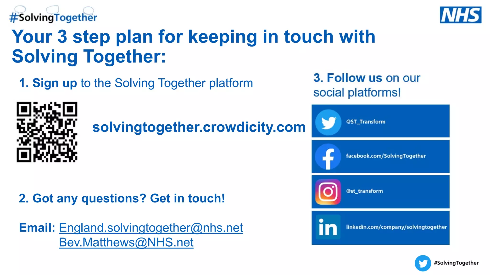 Your 3 step plan for keeping in touch with
Solving Together:
1. Sign up to the Solving Together platform
solvingtogether.crowdicity.com
2. Got any questions? Get in touch!
Email: England.solvingtogether@nhs.net
Bev.Matthews@NHS.net
 