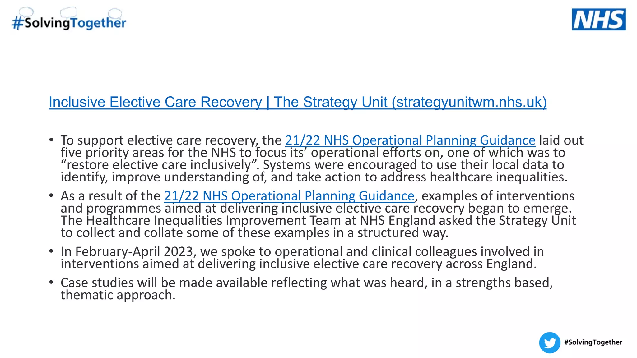 Inclusive Elective Care Recovery | The Strategy Unit (strategyunitwm.nhs.uk)
• To support elective care recovery, the 21/22 NHS Operational Planning Guidance laid out
five priority areas for the NHS to focus its’ operational efforts on, one of which was to
“restore elective care inclusively”. Systems were encouraged to use their local data to
identify, improve understanding of, and take action to address healthcare inequalities.
• As a result of the 21/22 NHS Operational Planning Guidance, examples of interventions
and programmes aimed at delivering inclusive elective care recovery began to emerge.
The Healthcare Inequalities Improvement Team at NHS England asked the Strategy Unit
to collect and collate some of these examples in a structured way.
• In February-April 2023, we spoke to operational and clinical colleagues involved in
interventions aimed at delivering inclusive elective care recovery across England.
• Case studies will be made available reflecting what was heard, in a strengths based,
thematic approach.
 
