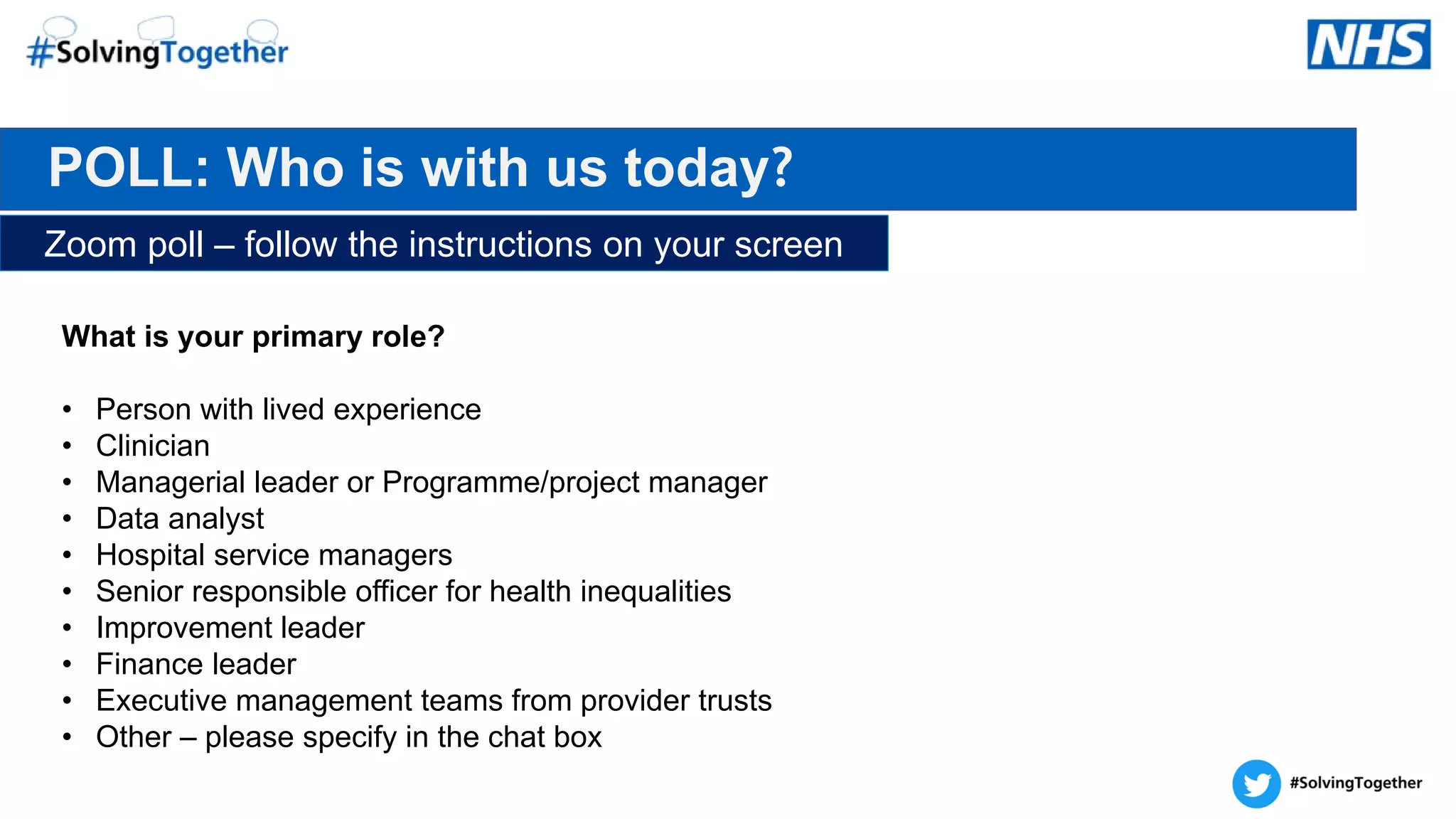 POLL: Who is with us today?
Zoom poll – follow the instructions on your screen
What is your primary role?
• Person with lived experience​
• Clinician​
• Managerial leader or Programme/project manager
• Data analyst​
• Hospital service managers
• Senior responsible officer for health inequalities
• Improvement leader
• Finance leader
• Executive management teams from provider trusts
• Other – please specify in the chat box
 