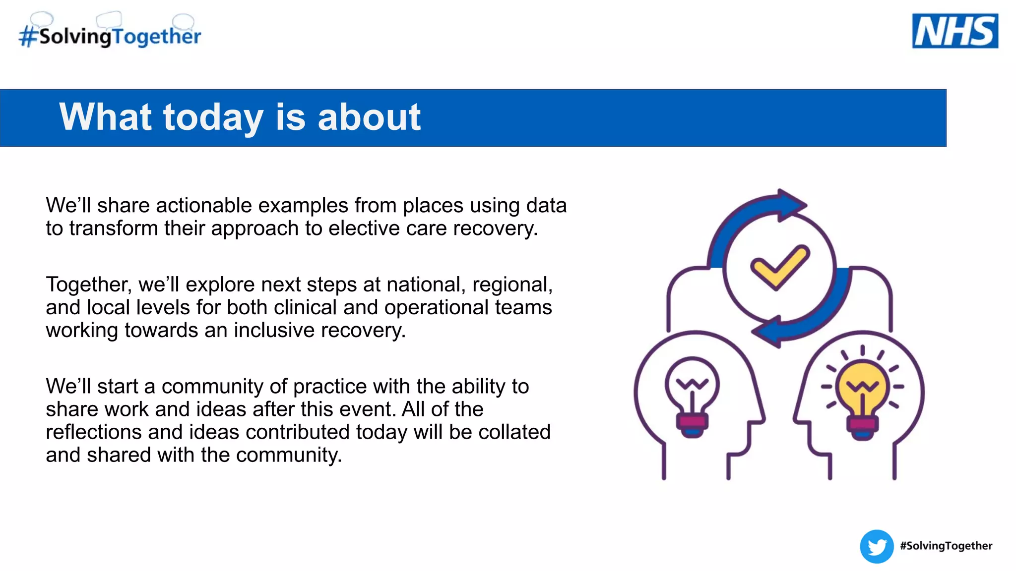What today is about
We’ll share actionable examples from places using data
to transform their approach to elective care recovery.
Together, we’ll explore next steps at national, regional,
and local levels for both clinical and operational teams
working towards an inclusive recovery.
We’ll start a community of practice with the ability to
share work and ideas after this event. All of the
reflections and ideas contributed today will be collated
and shared with the community.
 