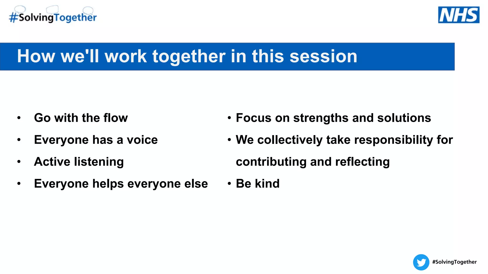 How we'll work together in this session
• Go with the flow
• Everyone has a voice
• Active listening
• Everyone helps everyone else
• Focus on strengths and solutions
• We collectively take responsibility for
contributing and reflecting
• Be kind
 