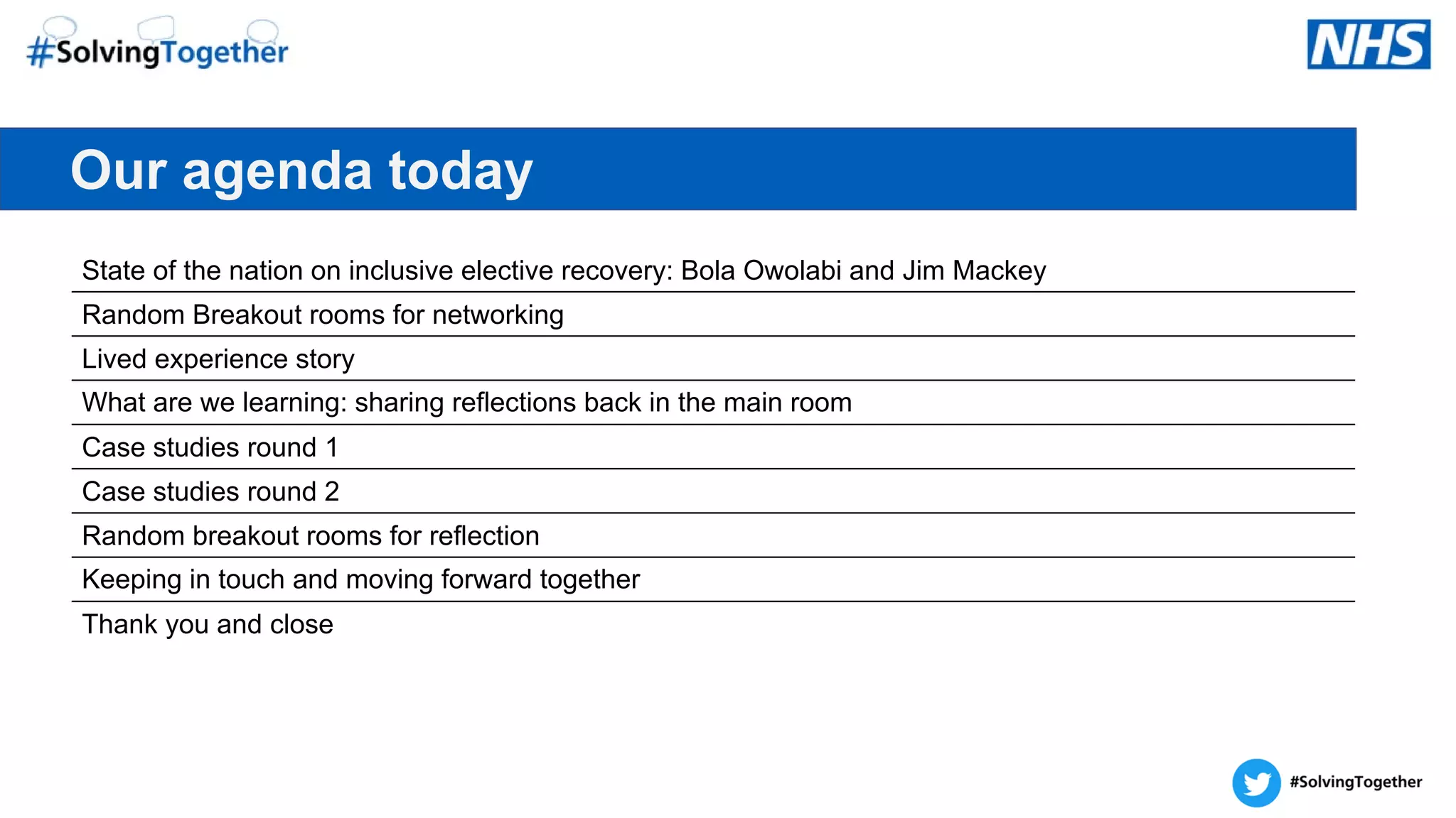 Our agenda today
State of the nation on inclusive elective recovery: Bola Owolabi and Jim Mackey
Random Breakout rooms for networking
Lived experience story
What are we learning: sharing reflections back in the main room
Case studies round 1
Case studies round 2
Random breakout rooms for reflection
Keeping in touch and moving forward together
Thank you and close
 