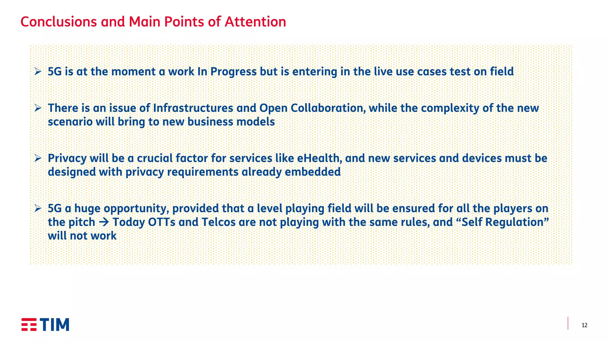 12
 5G is at the moment a work In Progress but is entering in the live use cases test on field
 There is an issue of Infrastructures and Open Collaboration, while the complexity of the new
scenario will bring to new business models
 Privacy will be a crucial factor for services like eHealth, and new services and devices must be
designed with privacy requirements already embedded
 5G a huge opportunity, provided that a level playing field will be ensured for all the players on
the pitch  Today OTTs and Telcos are not playing with the same rules, and “Self Regulation”
will not work
 