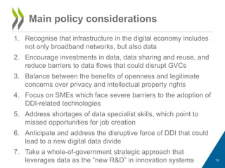 1. Recognise that infrastructure in the digital economy includes
not only broadband networks, but also data
2. Encourage investments in data, data sharing and reuse, and
reduce barriers to data flows that could disrupt GVCs
3. Balance between the benefits of openness and legitimate
concerns over privacy and intellectual property rights
4. Focus on SMEs which face severe barriers to the adoption of
DDI-related technologies
5. Address shortages of data specialist skills, which point to
missed opportunities for job creation
6. Anticipate and address the disruptive force of DDI that could
lead to a new digital data divide
7. Take a whole-of-government strategic approach that
leverages data as the “new R&D” in innovation systems 13
Main policy considerations
 