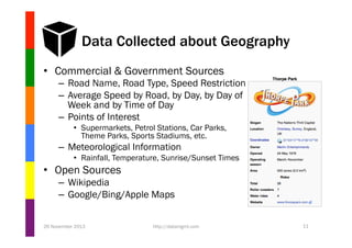 Data Collected about Geography
•  Commercial & Government Sources
–  Road Name, Road Type, Speed Restrictions
–  Average Speed by Road, by Day, by Day of
Week and by Time of Day
–  Points of Interest
•  Supermarkets, Petrol Stations, Car Parks,
Theme Parks, Sports Stadiums, etc.

–  Meteorological Information
•  Rainfall, Temperature, Sunrise/Sunset Times

•  Open Sources
–  Wikipedia
–  Google/Bing/Apple Maps
26 November 2013

http://datamgmt.com

11

 