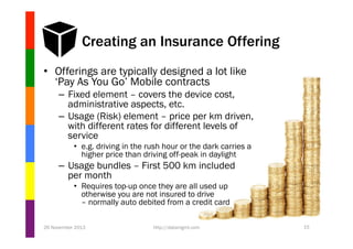 Creating an Insurance Offering
•  Offerings are typically designed a lot like
‘Pay As You Go’ Mobile contracts
–  Fixed element – covers the device cost,
administrative aspects, etc.
–  Usage (Risk) element – price per km driven,
with different rates for different levels of
service
•  e.g. driving in the rush hour or the dark carries a
higher price than driving off-peak in daylight

–  Usage bundles – First 500 km included
per month
•  Requires top-up once they are all used up
otherwise you are not insured to drive
– normally auto debited from a credit card
26 November 2013

http://datamgmt.com

15

 