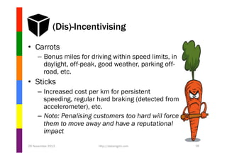 (Dis)-Incentivising
•  Carrots
–  Bonus miles for driving within speed limits, in
daylight, off-peak, good weather, parking offroad, etc.

•  Sticks
–  Increased cost per km for persistent
speeding, regular hard braking (detected from
accelerometer), etc.
–  Note: Penalising customers too hard will force
them to move away and have a reputational
impact
26 November 2013

http://datamgmt.com

18

 