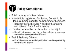 Policy Compliance
•  Total number of miles driven
•  Is a vehicle registered for Social, Domestic &
Pleasure being used for commuting or business
–  Regularly driving between A and B in the morning
and between B and A in the evening

•  Location where the car is parked over night
–  Usually at a point near the policy holders address or
somewhere completely different

•  Taxi & Delivery Drivers
–  Don’t buy a commercial policy but can be spotted by
their driving patters
26 November 2013

http://datamgmt.com

21

 
