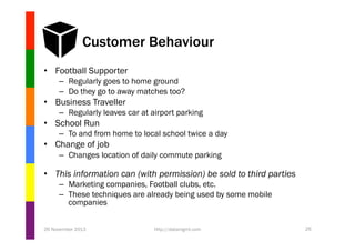Customer Behaviour
•  Football Supporter
–  Regularly goes to home ground
–  Do they go to away matches too?

•  Business Traveller
–  Regularly leaves car at airport parking

•  School Run
–  To and from home to local school twice a day

•  Change of job
–  Changes location of daily commute parking

•  This information can (with permission) be sold to third parties
–  Marketing companies, Football clubs, etc.
–  These techniques are already being used by some mobile
companies
26 November 2013

http://datamgmt.com

26

 