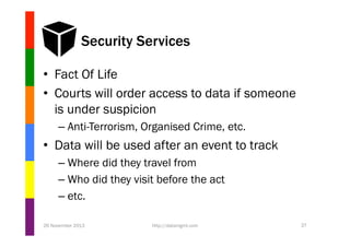 Security Services
•  Fact Of Life
•  Courts will order access to data if someone
is under suspicion
–  Anti-Terrorism, Organised Crime, etc.

•  Data will be used after an event to track
–  Where did they travel from
–  Who did they visit before the act
–  etc.
26 November 2013

http://datamgmt.com

27

 