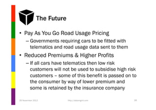 The Future
•  Pay As You Go Road Usage Pricing
–  Governments requiring cars to be fitted with
telematics and road usage data sent to them

•  Reduced Premiums & Higher Profits
–  If all cars have telematics then low risk
customers will not be used to subsidise high risk
customers – some of this benefit is passed on to
the consumer by way of lower premium and
some is retained by the insurance company
26 November 2013

http://datamgmt.com

28

 