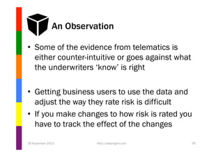 An Observation
•  Some of the evidence from telematics is
either counter-intuitive or goes against what
the underwriters ‘know’ is right
•  Getting business users to use the data and
adjust the way they rate risk is difficult
•  If you make changes to how risk is rated you
have to track the effect of the changes
26 November 2013

http://datamgmt.com

29

 