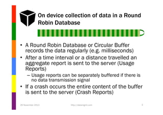 On device collection of data in a Round
Robin Database

•  A Round Robin Database or Circular Buffer
records the data regularly (e.g. milliseconds)
•  After a time interval or a distance travelled an
aggregate report is sent to the server (Usage
Reports)
–  Usage reports can be separately buffered if there is
no data transmission signal

•  If a crash occurs the entire content of the buffer
is sent to the server (Crash Reports)
26 November 2013

http://datamgmt.com

3

 