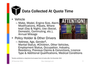 Data Collected At Quote Time
•  Vehicle
–  Make, Model, Engine Size, Alarm,
Modifications, #Seats, Where
kept (Day & Night), Use (Social,
Domestic, Commuting, etc.),
Annual Mileage

•  Policy Holder & Other Drivers
–  Address, Age, Gender§,
Marital Status, #Children, Other Vehicles,
Employment Status, Occupation, Industry,
Residency, Previous Claims & Convictions, Licence
Type & Additional Qualifications, Medical Conditions
§Gender	
  prohibited	
  as	
  ra1ng	
  factor	
  by	
  European	
  Court	
  of	
  Jus1ce	
  aTer	
  21st	
  December	
  2012	
  

26 November 2013

http://datamgmt.com

9

 