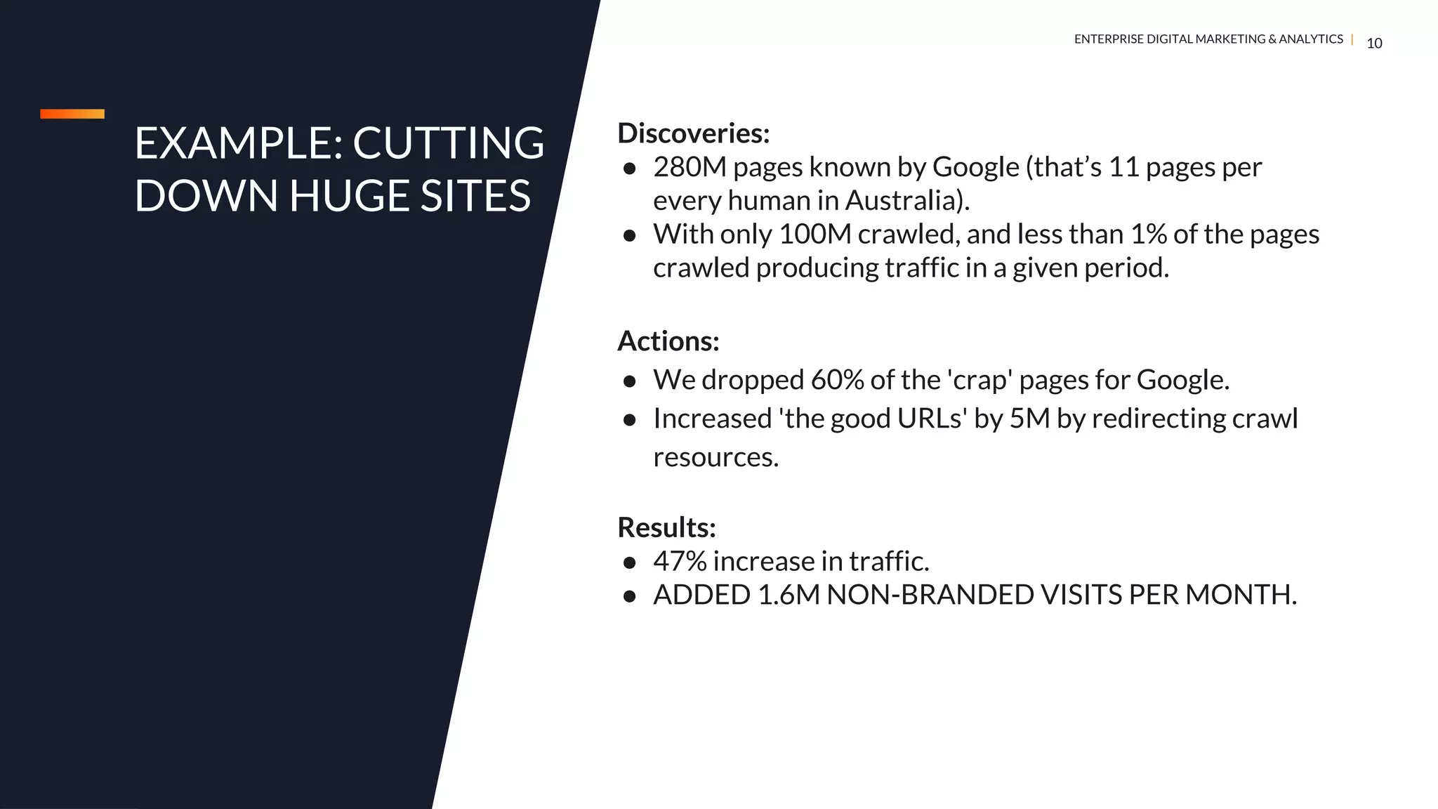DIGITAL MARKETING & ANALYTICS |
ENTERPRISE DIGITAL MARKETING & ANALYTICS |
EXAMPLE: CUTTING
DOWN HUGE SITES
10
Discoveries:
● 280M pages known by Google (that’s 11 pages per
every human in Australia).
● With only 100M crawled, and less than 1% of the pages
crawled producing traffic in a given period.
Actions:
● We dropped 60% of the 'crap' pages for Google.
● Increased 'the good URLs' by 5M by redirecting crawl
resources.
Results:
● 47% increase in traffic.
● ADDED 1.6M NON-BRANDED VISITS PER MONTH.
 