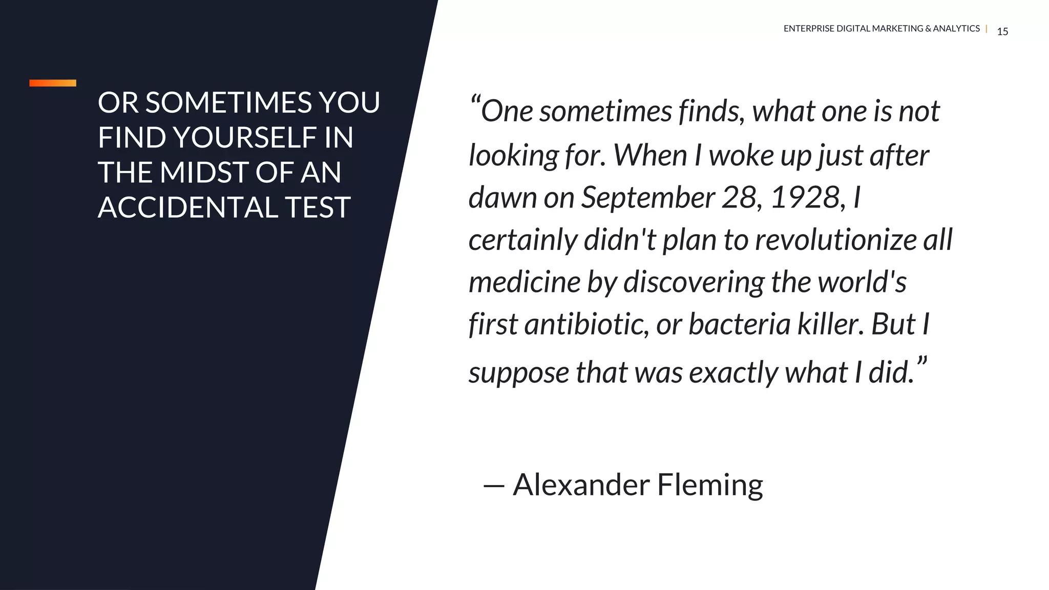 DIGITAL MARKETING & ANALYTICS |
ENTERPRISE DIGITAL MARKETING & ANALYTICS |
OR SOMETIMES YOU
FIND YOURSELF IN
THE MIDST OF AN
ACCIDENTAL TEST
15
“One sometimes finds, what one is not
looking for. When I woke up just after
dawn on September 28, 1928, I
certainly didn't plan to revolutionize all
medicine by discovering the world's
first antibiotic, or bacteria killer. But I
suppose that was exactly what I did.”
— Alexander Fleming
 