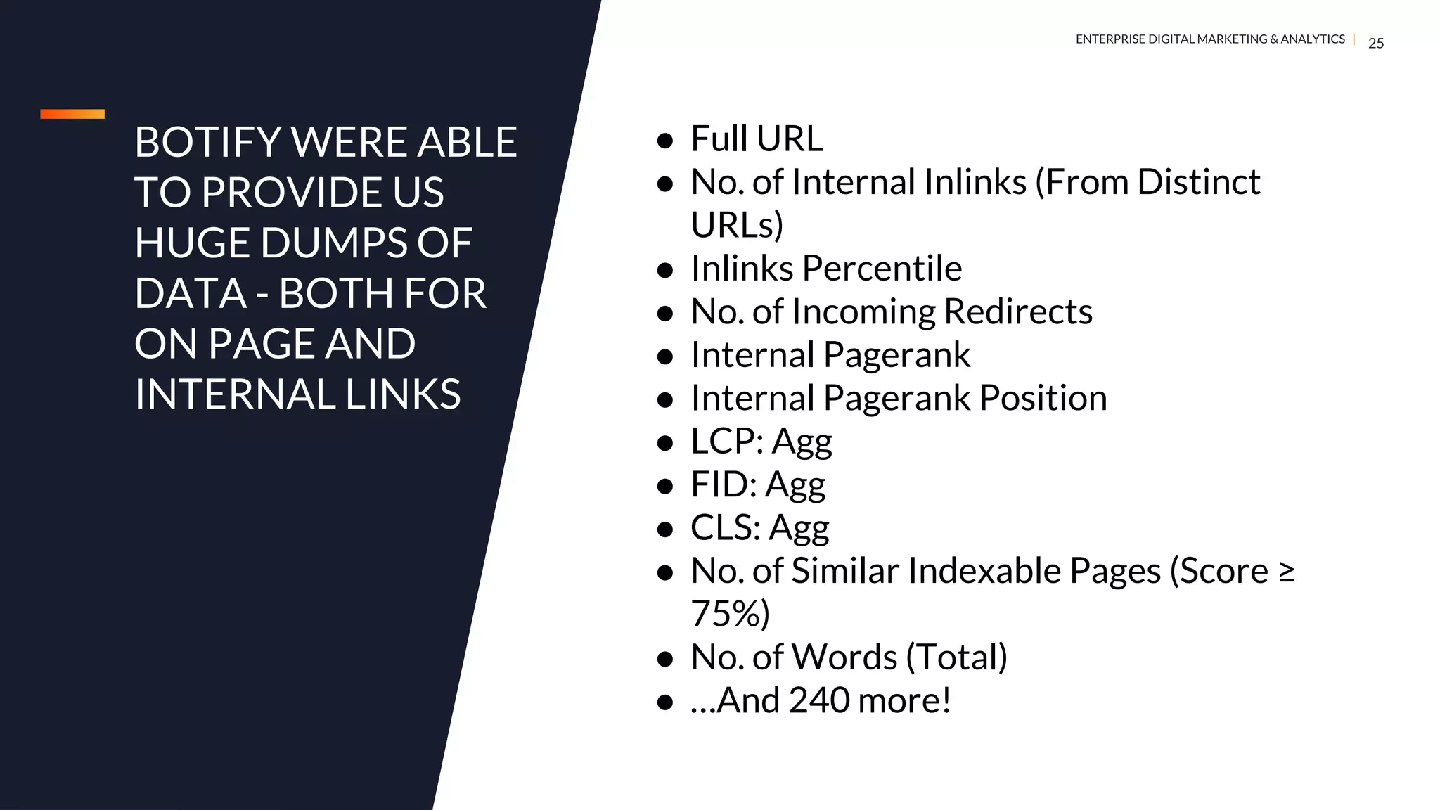 DIGITAL MARKETING & ANALYTICS |
ENTERPRISE DIGITAL MARKETING & ANALYTICS |
BOTIFY WERE ABLE
TO PROVIDE US
HUGE DUMPS OF
DATA - BOTH FOR
ON PAGE AND
INTERNAL LINKS
25
● Full URL
● No. of Internal Inlinks (From Distinct
URLs)
● Inlinks Percentile
● No. of Incoming Redirects
● Internal Pagerank
● Internal Pagerank Position
● LCP: Agg
● FID: Agg
● CLS: Agg
● No. of Similar Indexable Pages (Score ≥
75%)
● No. of Words (Total)
● …And 240 more!
 