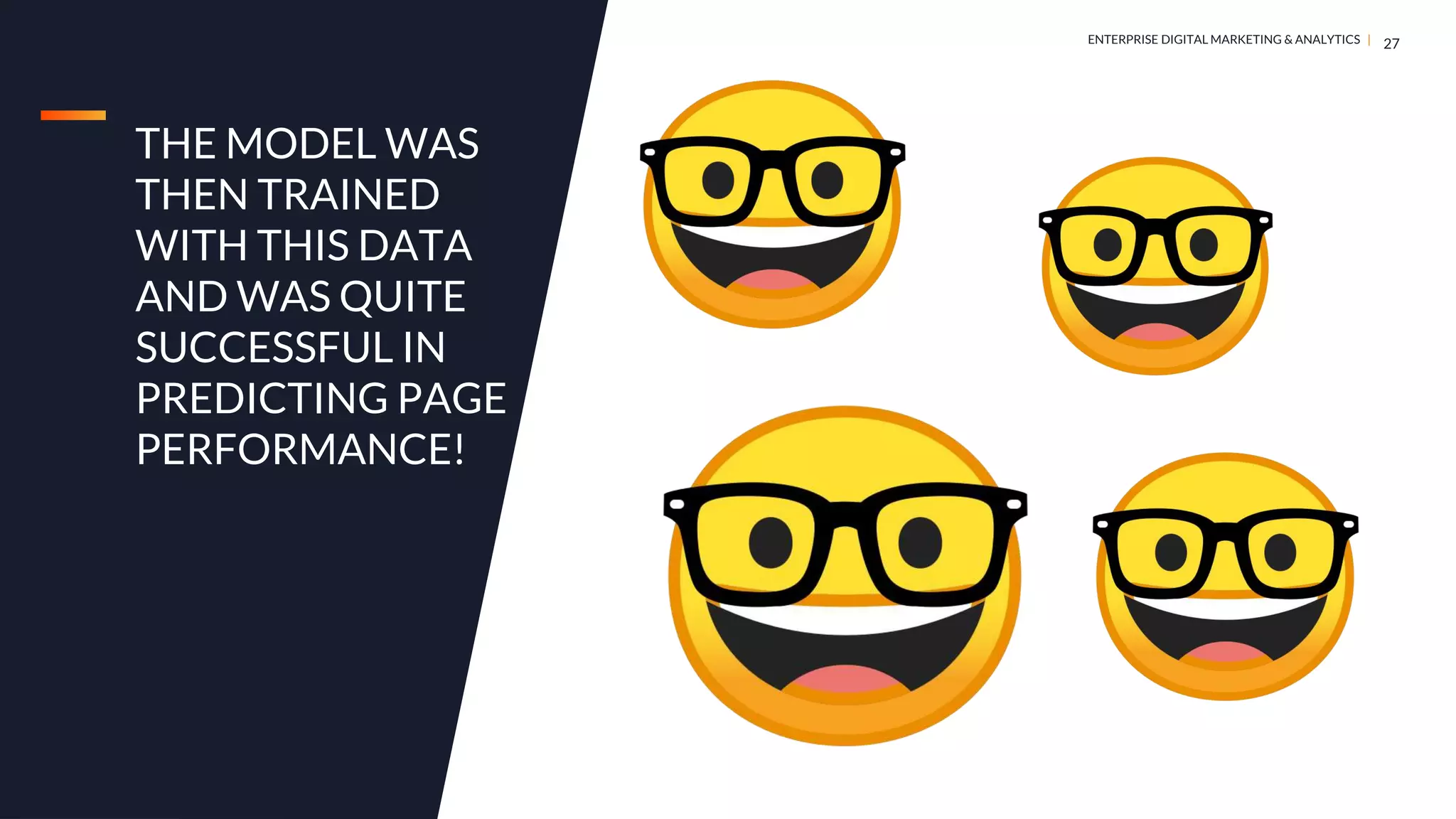 DIGITAL MARKETING & ANALYTICS |
ENTERPRISE DIGITAL MARKETING & ANALYTICS |
THE MODEL WAS
THEN TRAINED
WITH THIS DATA
AND WAS QUITE
SUCCESSFUL IN
PREDICTING PAGE
PERFORMANCE!
27
 