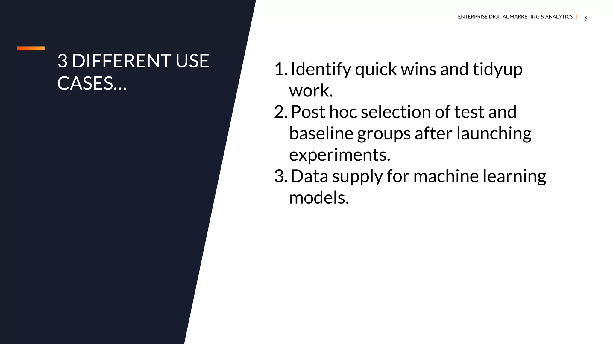 DIGITAL MARKETING & ANALYTICS |
ENTERPRISE DIGITAL MARKETING & ANALYTICS |
3 DIFFERENT USE
CASES…
6
1.Identify quick wins and tidyup
work.
2.Post hoc selection of test and
baseline groups after launching
experiments.
3.Data supply for machine learning
models.
 