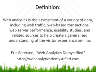 Definition:
Web analytics is the assessment of a variety of data,
including web traffic, web-based transactions,
web server performance, usability studies, and
related sources to help create a generalized
understanding of the visitor experience on-line.
Eric Petersen, “Web Analytics Demystified”
http://webanalyticsdemystified.com
23
 