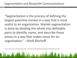 Segmentation and Nonprofit Communications
“Segmentation is the process of defining the
largest potential market in a way that is most
useful to an organization. Market segmentation
is done by dividing the whole into definable
parts to identify, name, and describe these
pieces in a way that makes sense for an
organization.” --Shelli Bischoff
http://www.austincc.edu/npo/library/documents/Nonprofit%20Marketing%20with%20a%20Purpose.pdf
38
 