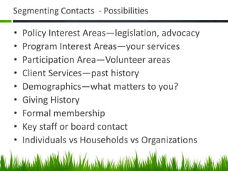 Segmenting Contacts - Possibilities
• Policy Interest Areas—legislation, advocacy
• Program Interest Areas—your services
• Participation Area—Volunteer areas
• Client Services—past history
• Demographics—what matters to you?
• Giving History
• Formal membership
• Key staff or board contact
• Individuals vs Households vs Organizations
41
 