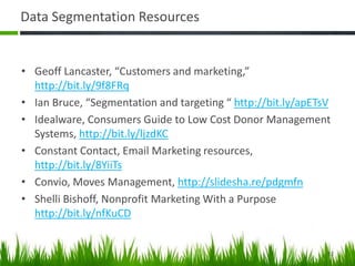 Data Segmentation Resources
• Geoff Lancaster, “Customers and marketing,”
http://bit.ly/9f8FRq
• Ian Bruce, “Segmentation and targeting “ http://bit.ly/apETsV
• Idealware, Consumers Guide to Low Cost Donor Management
Systems, http://bit.ly/ljzdKC
• Constant Contact, Email Marketing resources,
http://bit.ly/8YiiTs
• Convio, Moves Management, http://slidesha.re/pdgmfn
• Shelli Bishoff, Nonprofit Marketing With a Purpose
http://bit.ly/nfKuCD
52
 