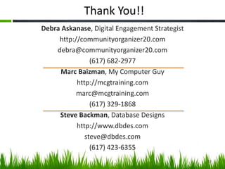 Thank You!!
Debra Askanase, Digital Engagement Strategist
http://communityorganizer20.com
debra@communityorganizer20.com
(617) 682-2977
Marc Baizman, My Computer Guy
http://mcgtraining.com
marc@mcgtraining.com
(617) 329-1868
Steve Backman, Database Designs
http://www.dbdes.com
steve@dbdes.com
(617) 423-6355
53
 