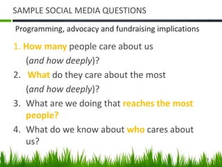 SAMPLE SOCIAL MEDIA QUESTIONS
1. How many people care about us
(and how deeply)?
2. What do they care about the most
(and how deeply)?
3. What are we doing that reaches the most
people?
4. What do we know about who cares about
us?
Programming, advocacy and fundraising implications
9
 