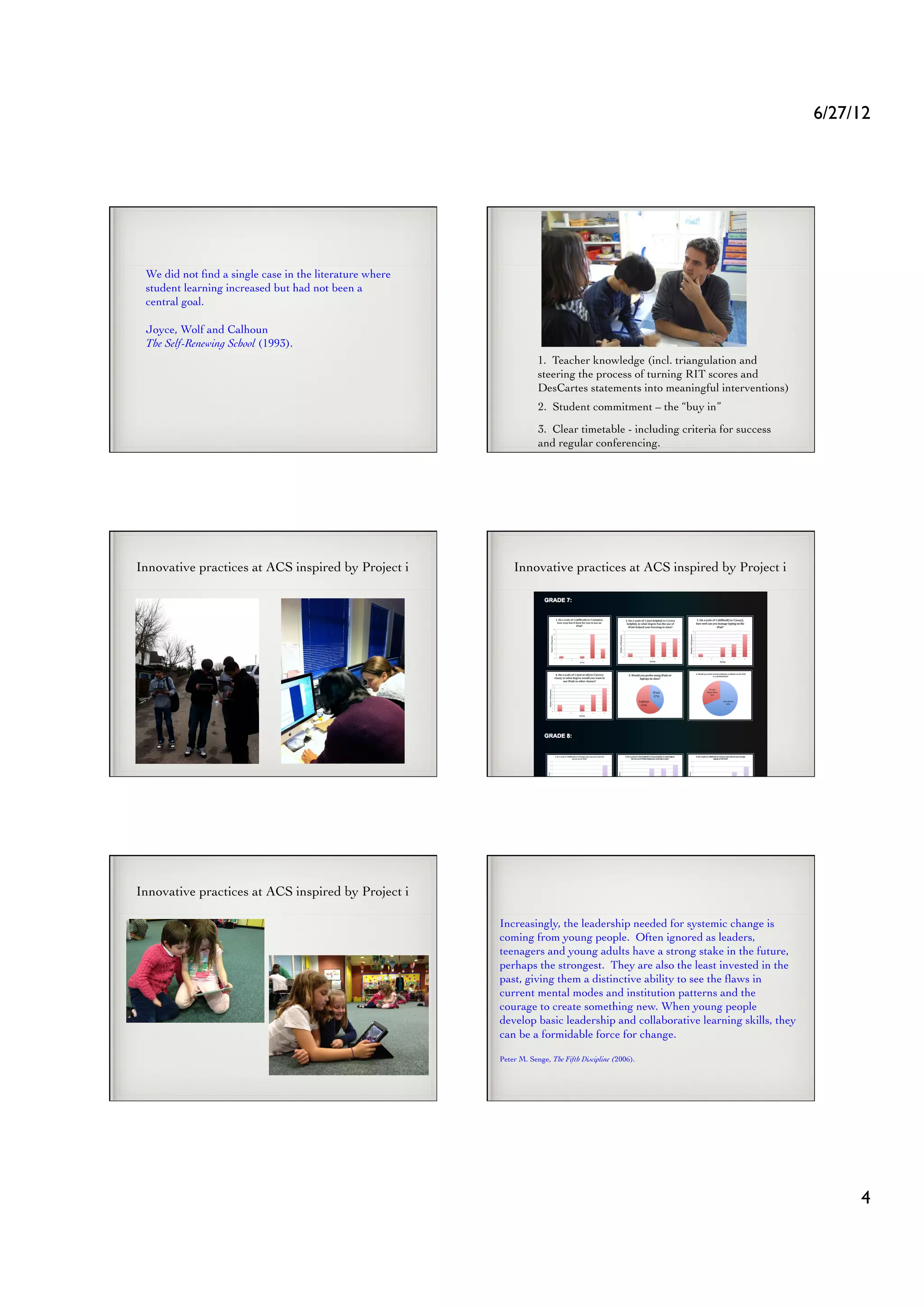 6/27/12	





 We did not ﬁnd a single case in the literature where
 student learning increased but had not been a
 central goal.	


 Joyce, Wolf and Calhoun
 The Self-Renewing School (1993). 	

                                                                    1. Teacher knowledge (incl. triangulation and
                                                                    steering the process of turning RIT scores and
                                                                    DesCartes statements into meaningful interventions)	

                                                                    2. Student commitment – the “buy in” 	

                                                                    3. Clear timetable - including criteria for success
                                                                    and regular conferencing.	





Innovative practices at ACS inspired by Project i	

        Innovative practices at ACS inspired by Project i	





Innovative practices at ACS inspired by Project i	


                                                        Increasingly, the leadership needed for systemic change is
                                                        coming from young people. Often ignored as leaders,
                                                        teenagers and young adults have a strong stake in the future,
                                                        perhaps the strongest. They are also the least invested in the
                                                        past, giving them a distinctive ability to see the ﬂaws in
                                                        current mental modes and institution patterns and the
                                                        courage to create something new. When young people
                                                        develop basic leadership and collaborative learning skills, they
                                                        can be a formidable force for change.	


                                                        Peter M. Senge, The Fifth Discipline (2006).	





                                                                                                                                    4	

 
