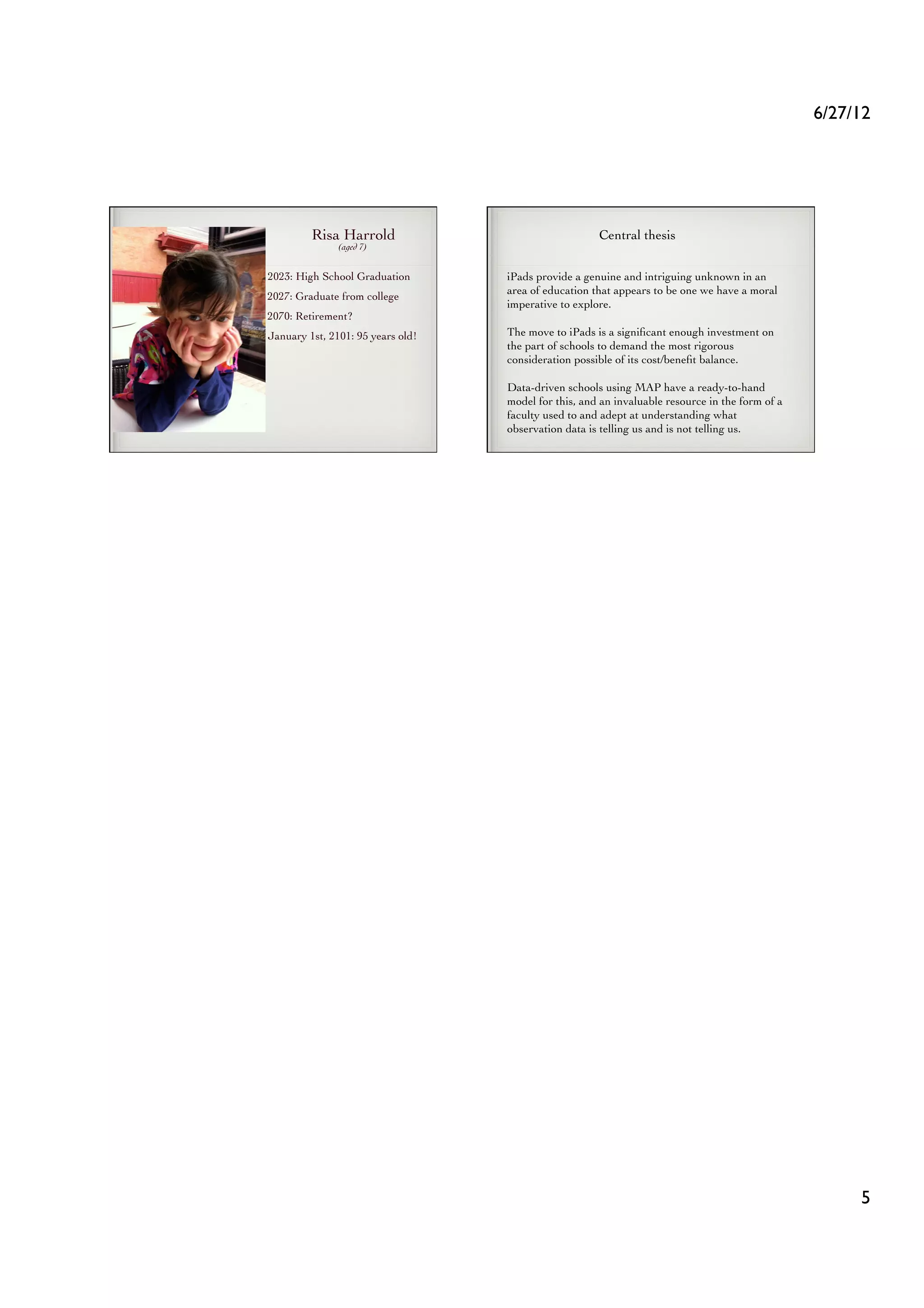 6/27/12	





         Risa Harrold	

                                 Central thesis	

               (aged 7)	



2023: High School Graduation	

       iPads provide a genuine and intriguing unknown in an
                                      area of education that appears to be one we have a moral
2027: Graduate from college	

                                      imperative to explore. 	

2070: Retirement?	

January 1st, 2101: 95 years old!	

   The move to iPads is a signiﬁcant enough investment on
                                      the part of schools to demand the most rigorous
                                      consideration possible of its cost/beneﬁt balance. 	


                                      Data-driven schools using MAP have a ready-to-hand
                                      model for this, and an invaluable resource in the form of a
                                      faculty used to and adept at understanding what
                                      observation data is telling us and is not telling us.	





                                                                                                           5	

 